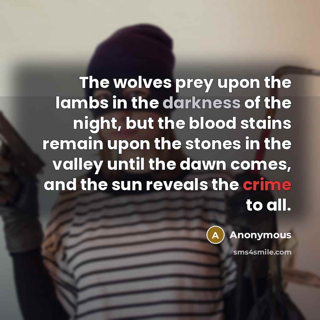 “The wolves prey upon the lambs in the darkness of the night, but the blood stains remain upon the stones in the valley until the dawn comes, and the sun reveals the crime to all.” quote by Anonymous