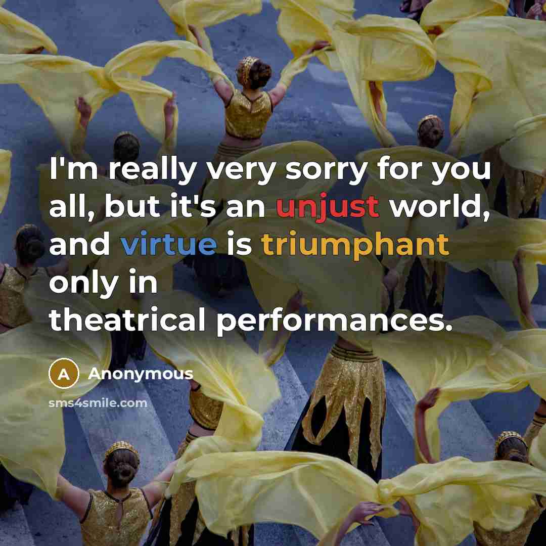“I'm really very sorry for you all, but it's an unjust world, and virtue is triumphant only in theatrical performances.” quote by Anonymous