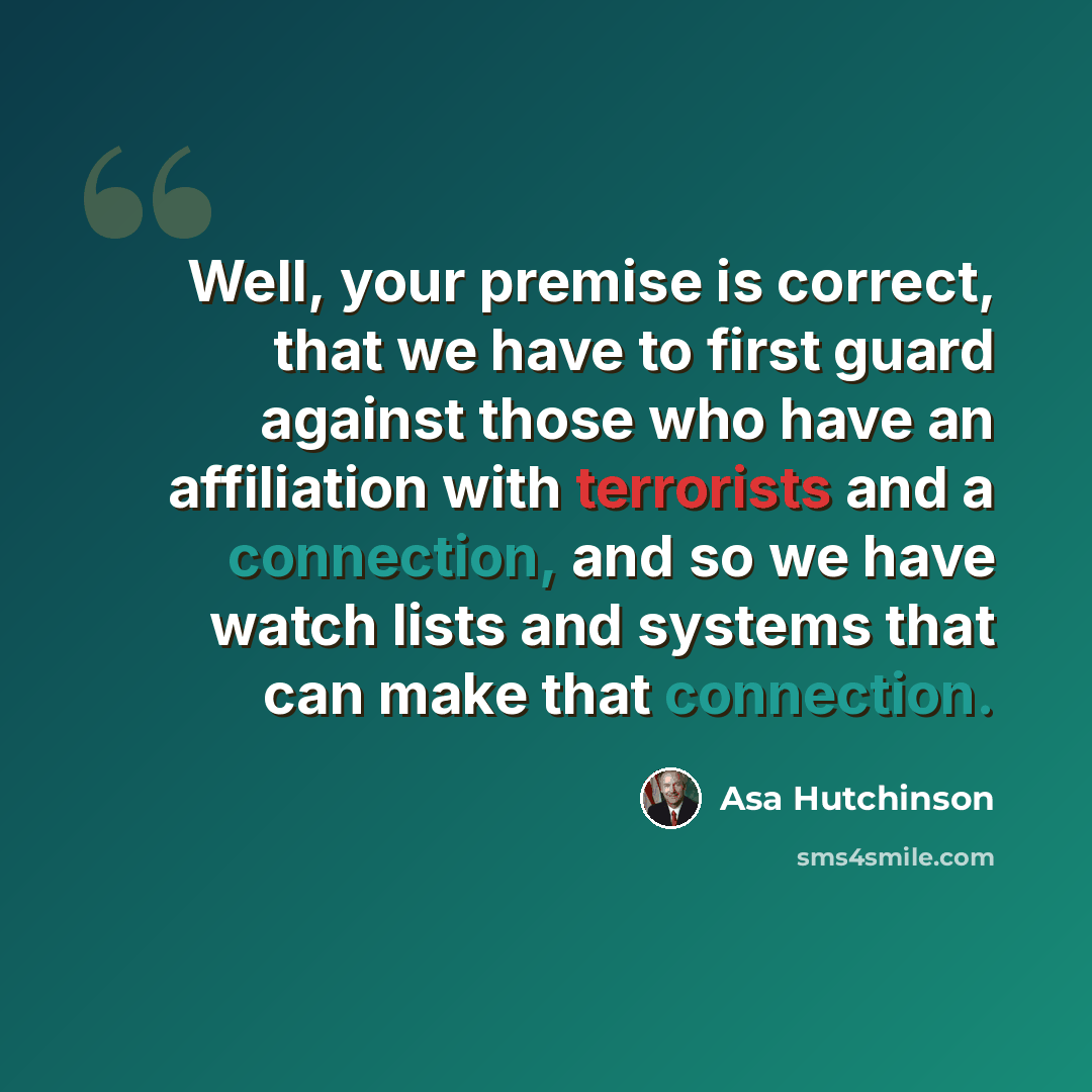“Well, your premise is correct, that we have to first guard against those who have an affiliation with terrorists and a connection, and so we have watch lists and systems that can make that connection.” quote by Asa Hutchinson
