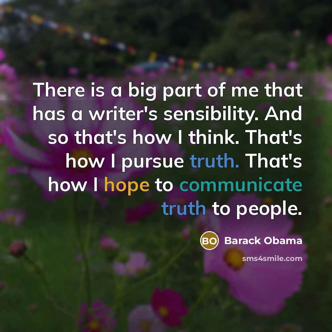 “There is a big part of me that has a writer's sensibility. And so that's how I think. That's how I pursue truth. That's how I hope to communicate truth to people.” quote by Barack Obama