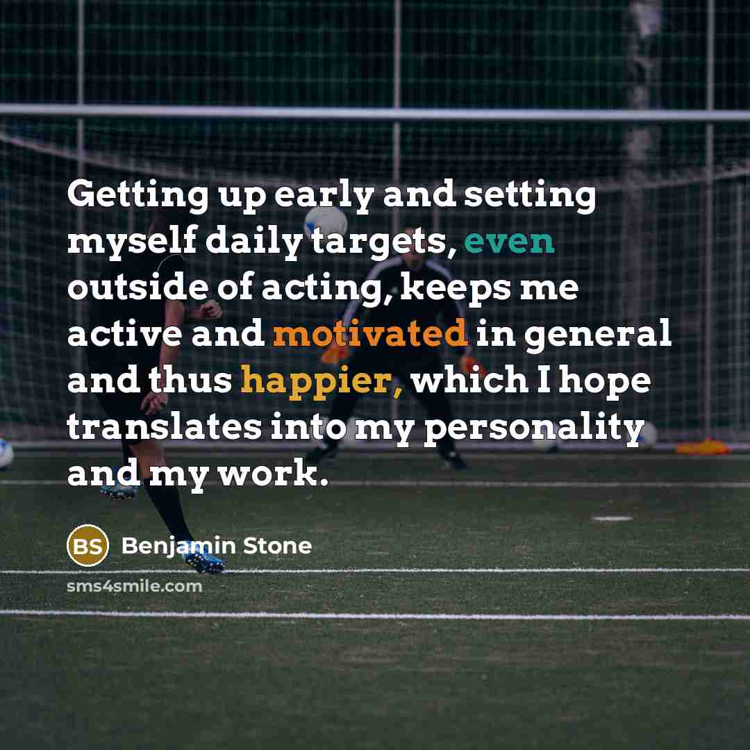 “Getting up early and setting myself daily targets, even outside of acting, keeps me active and motivated in general and thus happier, which I hope translates into my personality and my work.” quote by Benjamin Stone