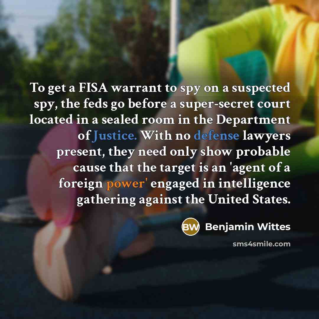“To get a FISA warrant to spy on a suspected spy, the feds go before a super-secret court located in a sealed room in the Department of Justice. With no defense lawyers present, they need only show probable cause that the target is an 'agent of a foreign power' engaged in intelligence gathering…” quote by Benjamin Wittes