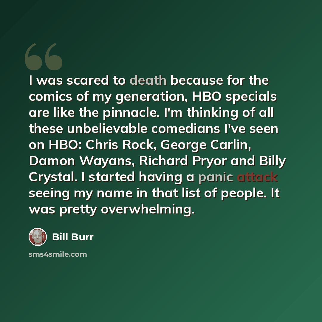 “I was scared to death because for the comics of my generation, HBO specials are like the pinnacle. I'm thinking of all these unbelievable comedians I've seen on HBO: Chris Rock, George Carlin, Damon Wayans, Richard Pryor and Billy Crystal. I started having a panic attack seeing my name in that…” quote by Bill Burr