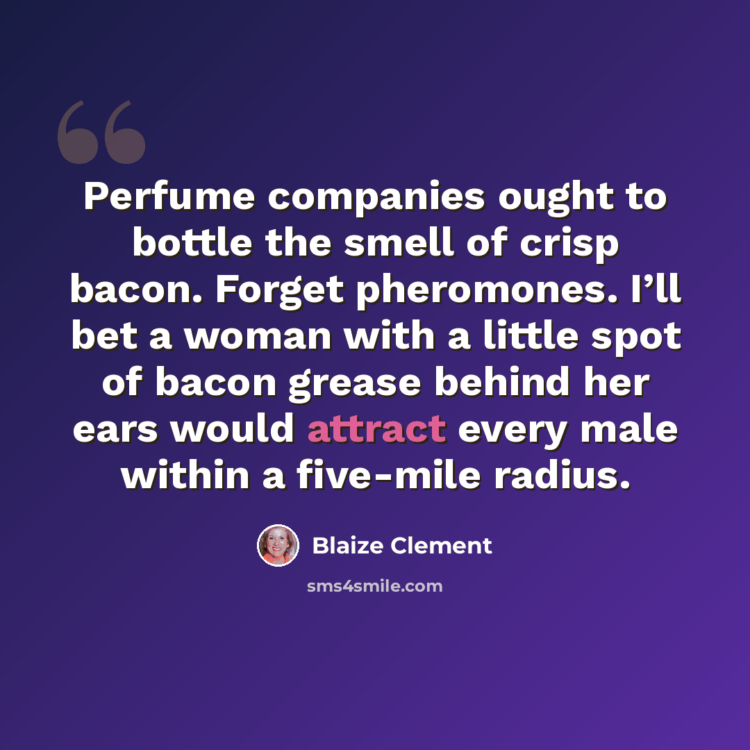 “Perfume companies ought to bottle the smell of crisp bacon. Forget pheromones. I’ll bet a woman with a little spot of bacon grease behind her ears would attract every male within a five-mile radius.” quote by Blaize Clement