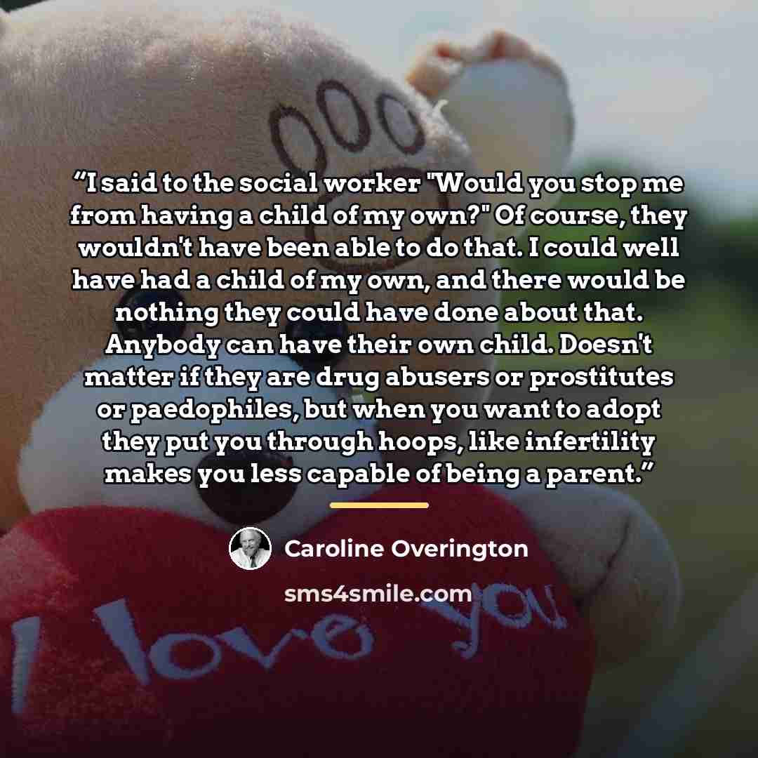 “I said to the social worker "Would you stop me from having a child of my own?" Of course, they wouldn't have been able to do that. I could well have had a child of my own, and there would be nothing they could have done about that. Anybody can have their own child. Doesn't matter if they are drug…” quote by Caroline Overington