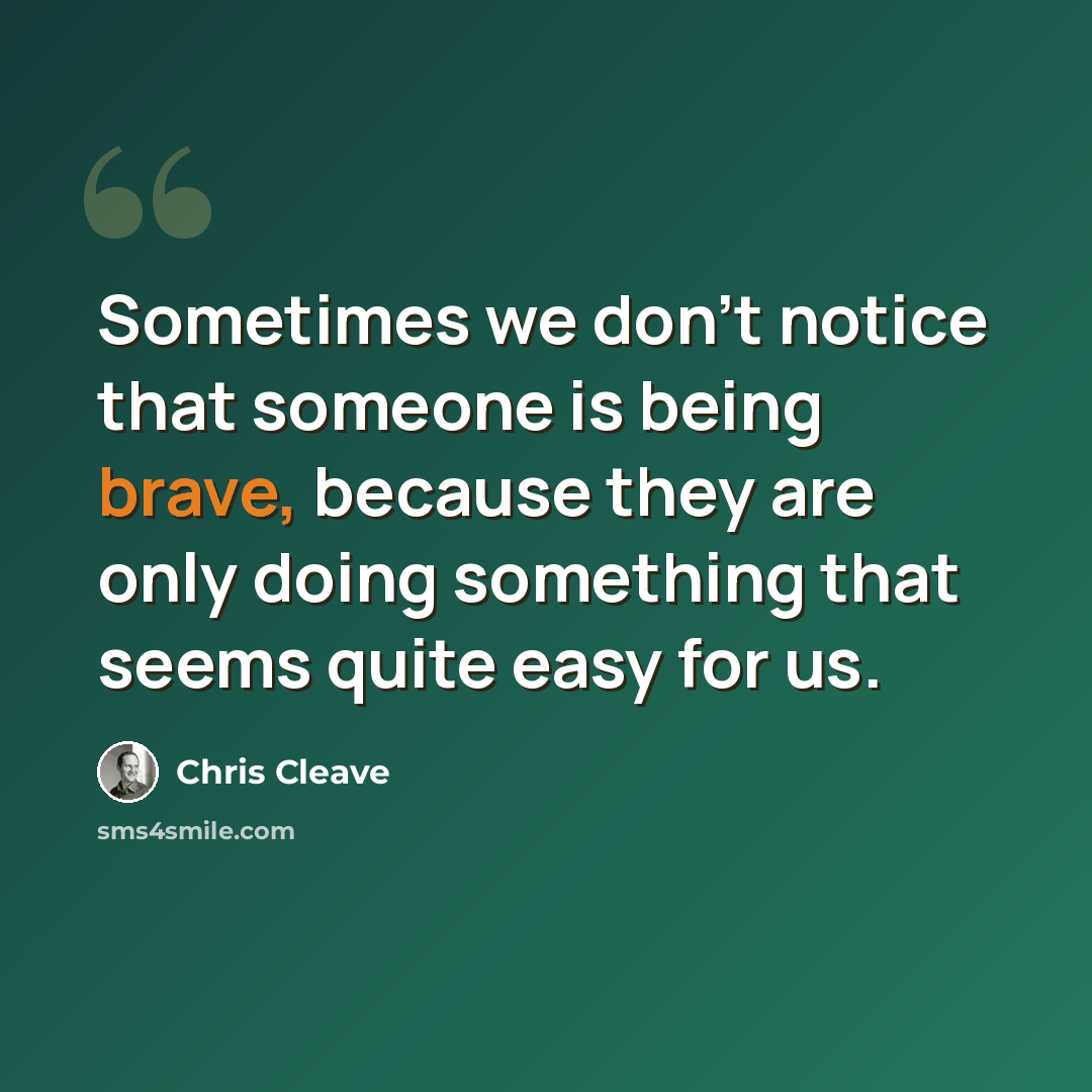 “Sometimes we don't notice that someone is being brave, because they are only doing something that seems quite easy for us.” quote by Chris Cleave