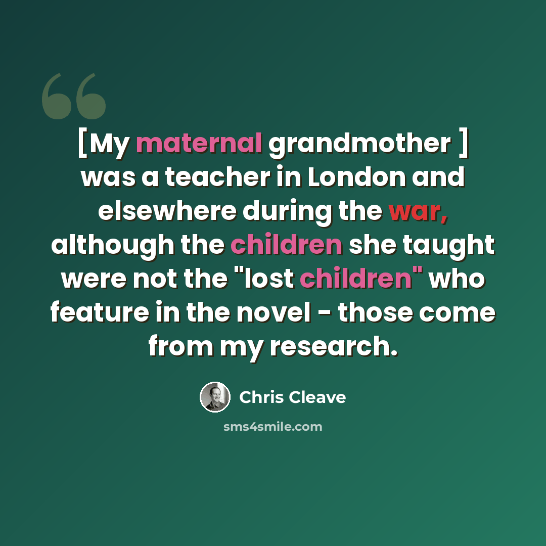 “[My maternal grandmother ] was a teacher in London and elsewhere during the war, although the children she taught were not the "lost children" who feature in the novel - those come from my research.” quote by Chris Cleave