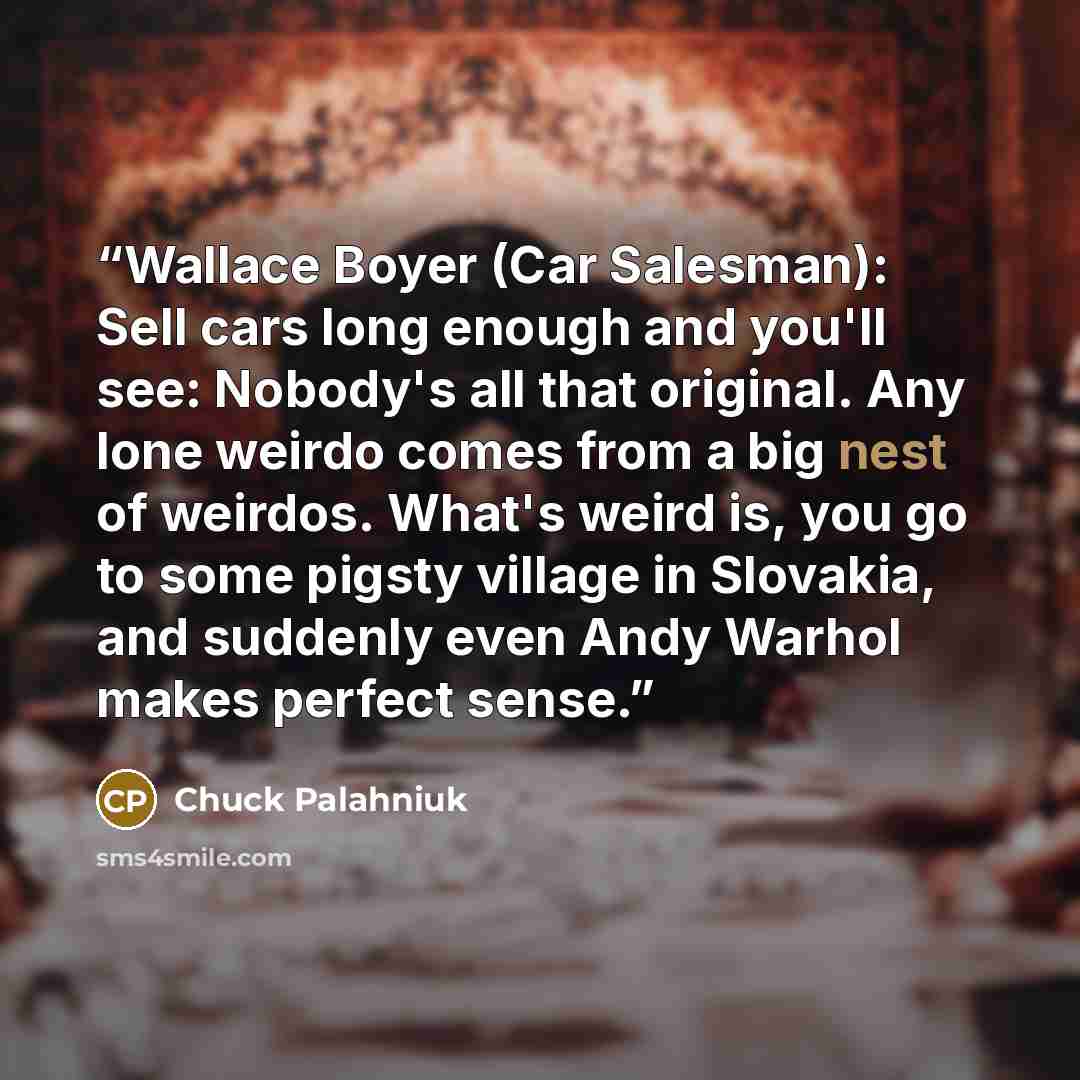 “Wallace Boyer (Car Salesman): Sell cars long enough and you'll see: Nobody's all that original. Any lone weirdo comes from a big nest of weirdos. What's weird is, you go to some pigsty village in Slovakia, and suddenly even Andy Warhol makes perfect sense.” quote by Chuck Palahniuk