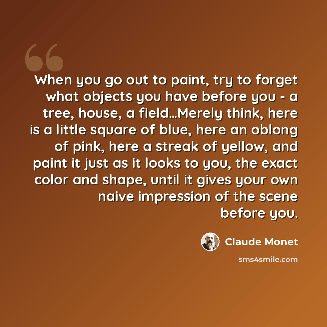 “When you go out to paint, try to forget what objects you have before you - a tree, house, a field…Merely think, here is a little square of blue, here an oblong of pink, here a streak of yellow, and paint it just as it looks to you, the exact color and shape, until it gives your own naive…” quote by Claude Monet