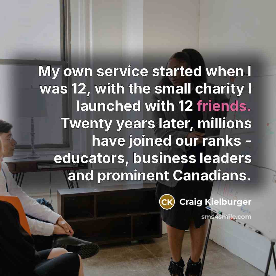 “My own service started when I was 12, with the small charity I launched with 12 friends. Twenty years later, millions have joined our ranks - educators, business leaders and prominent Canadians.” quote by Craig Kielburger