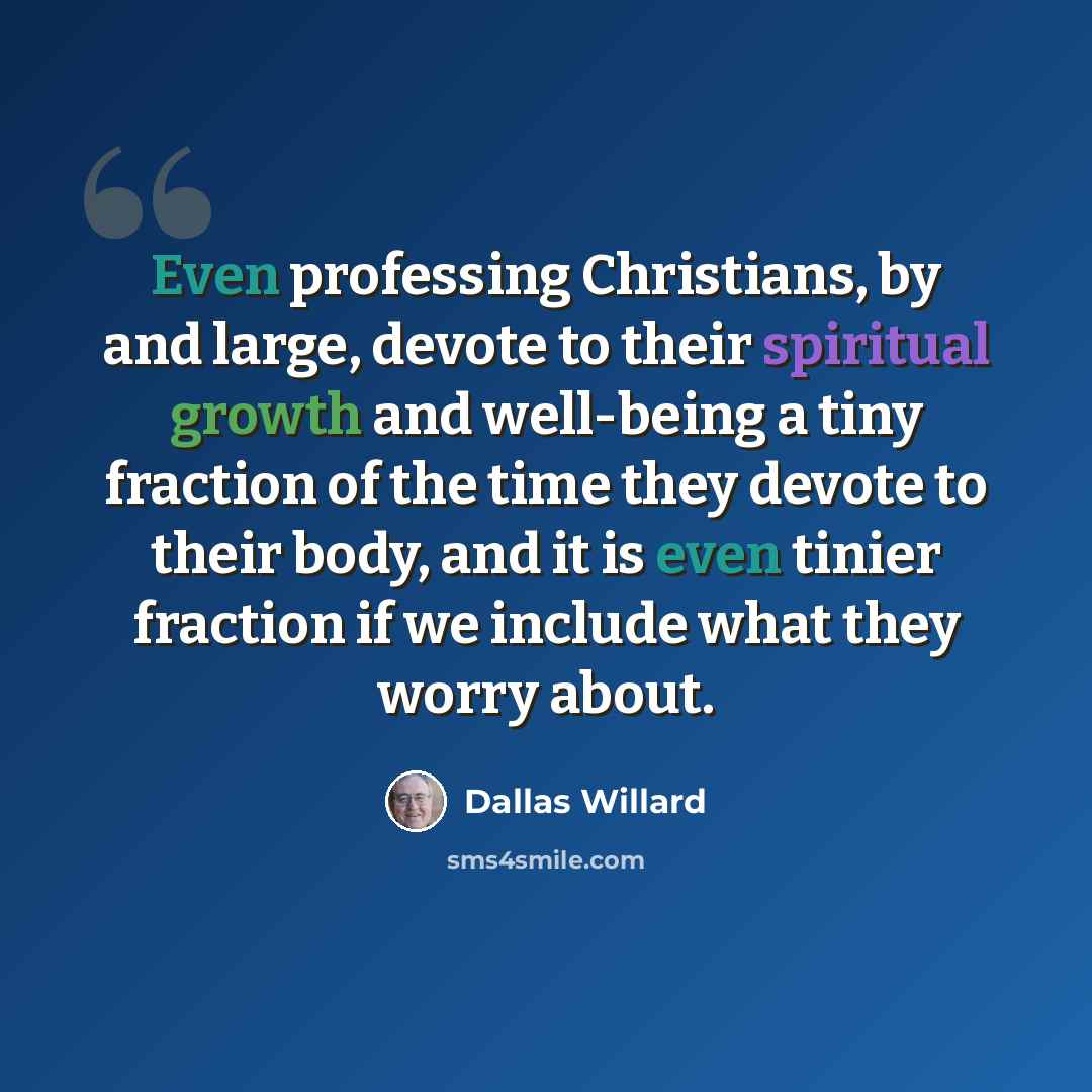“Even professing Christians, by and large, devote to their spiritual growth and well-being a tiny fraction of the time they devote to their body, and it is even tinier fraction if we include what they worry about.” quote by Dallas Willard