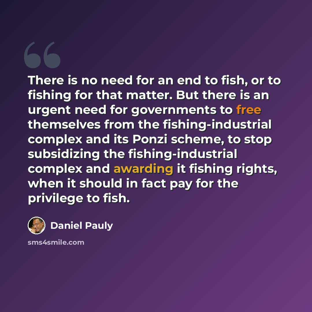 “There is no need for an end to fish, or to fishing for that matter. But there is an urgent need for governments to free themselves from the fishing-industrial complex and its Ponzi scheme, to stop subsidizing the fishing-industrial complex and awarding it fishing rights, when it should in fact pay…” quote by Daniel Pauly