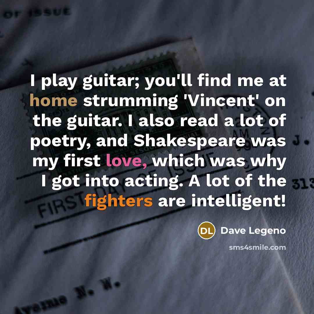 “I play guitar; you'll find me at home strumming 'Vincent' on the guitar. I also read a lot of poetry, and Shakespeare was my first love, which was why I got into acting. A lot of the fighters are intelligent!” quote by Dave Legeno