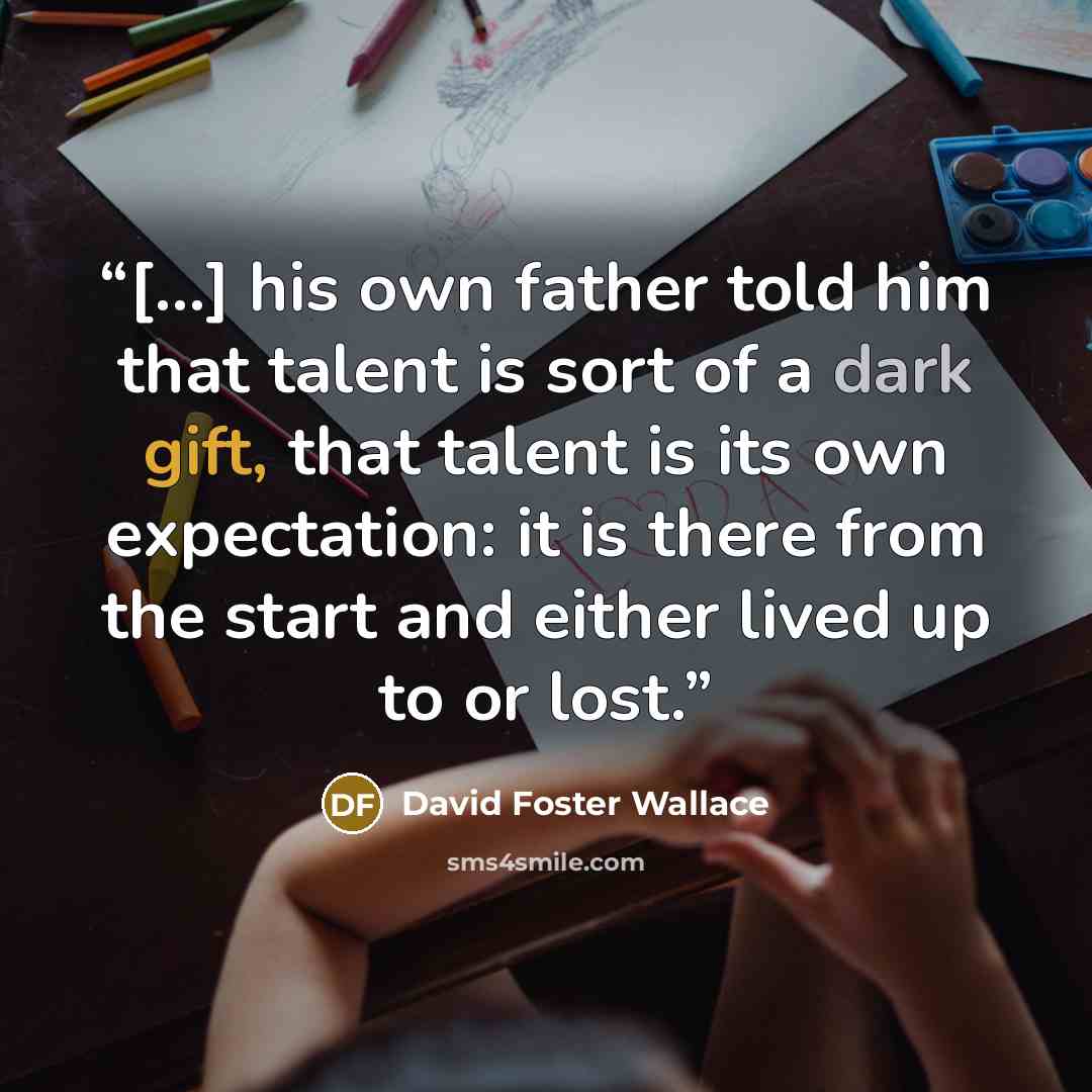 “[…] his own father told him that talent is sort of a dark gift, that talent is its own expectation: it is there from the start and either lived up to or lost.” quote by David Foster Wallace
