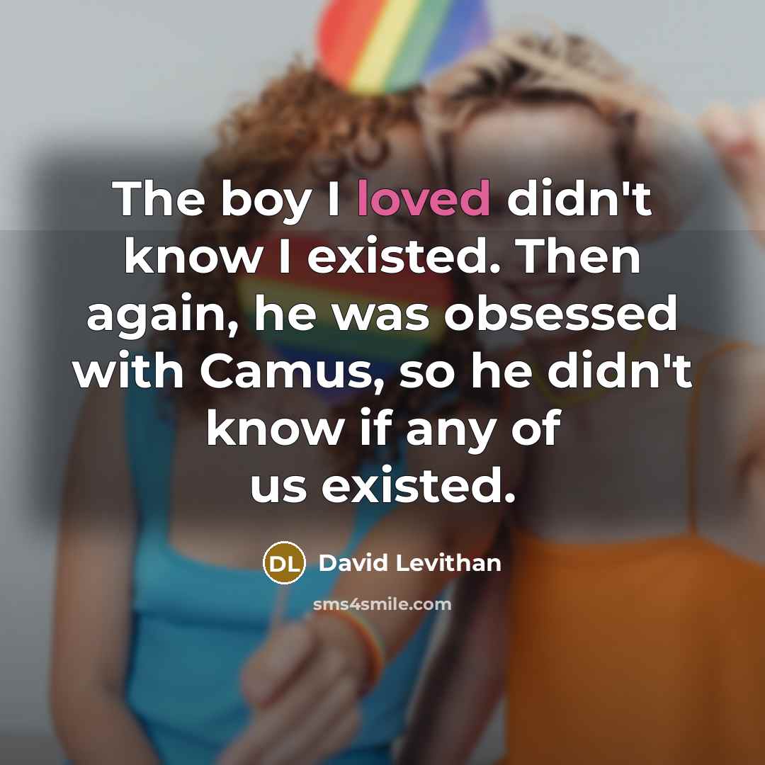 “The boy I loved didn't know I existed. Then again, he was obsessed with Camus, so he didn't know if any of us existed.” quote by David Levithan