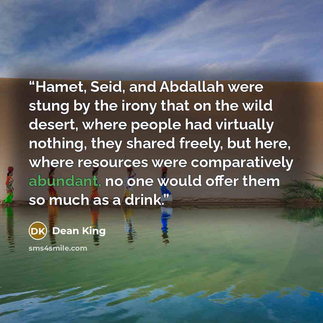 “Hamet, Seid, and Abdallah were stung by the irony that on the wild desert, where people had virtually nothing, they shared freely, but here, where resources were comparatively abundant, no one would offer them so much as a drink.” quote by Dean King