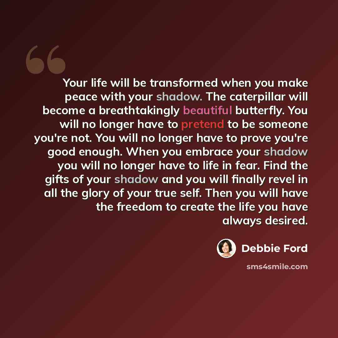 “Your life will be transformed when you make peace with your shadow. The caterpillar will become a breathtakingly beautiful butterfly. You will no longer have to pretend to be someone you're not. You will no longer have to prove you're good enough. When you embrace your shadow you will no longer…” quote by Debbie Ford