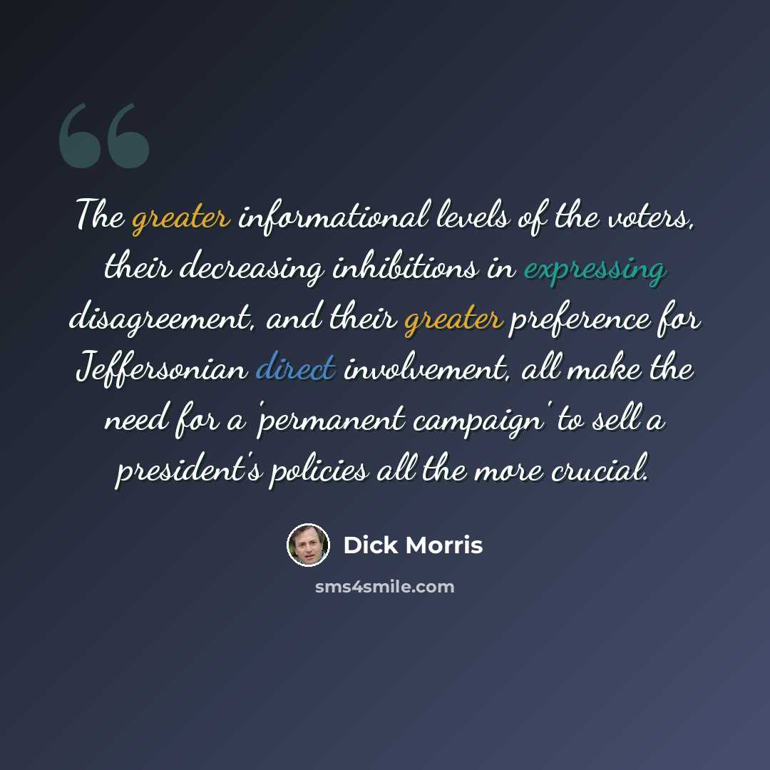 “The greater informational levels of the voters, their decreasing inhibitions in expressing disagreement, and their greater preference for Jeffersonian direct involvement, all make the need for a 'permanent campaign' to sell a president's policies all the more crucial.” quote by Dick Morris