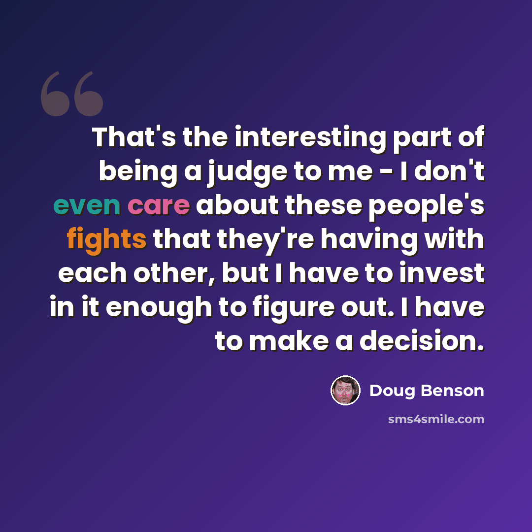 “That's the interesting part of being a judge to me - I don't even care about these people's fights that they're having with each other, but I have to invest in it enough to figure out. I have to make a decision.” quote by Doug Benson