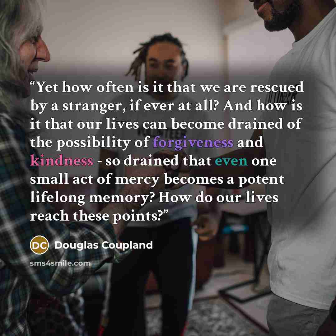 “Yet how often is it that we are rescued by a stranger, if ever at all? And how is it that our lives can become drained of the possibility of forgiveness and kindness - so drained that even one small act of mercy becomes a potent lifelong memory? How do our lives reach these points?” quote by Douglas Coupland