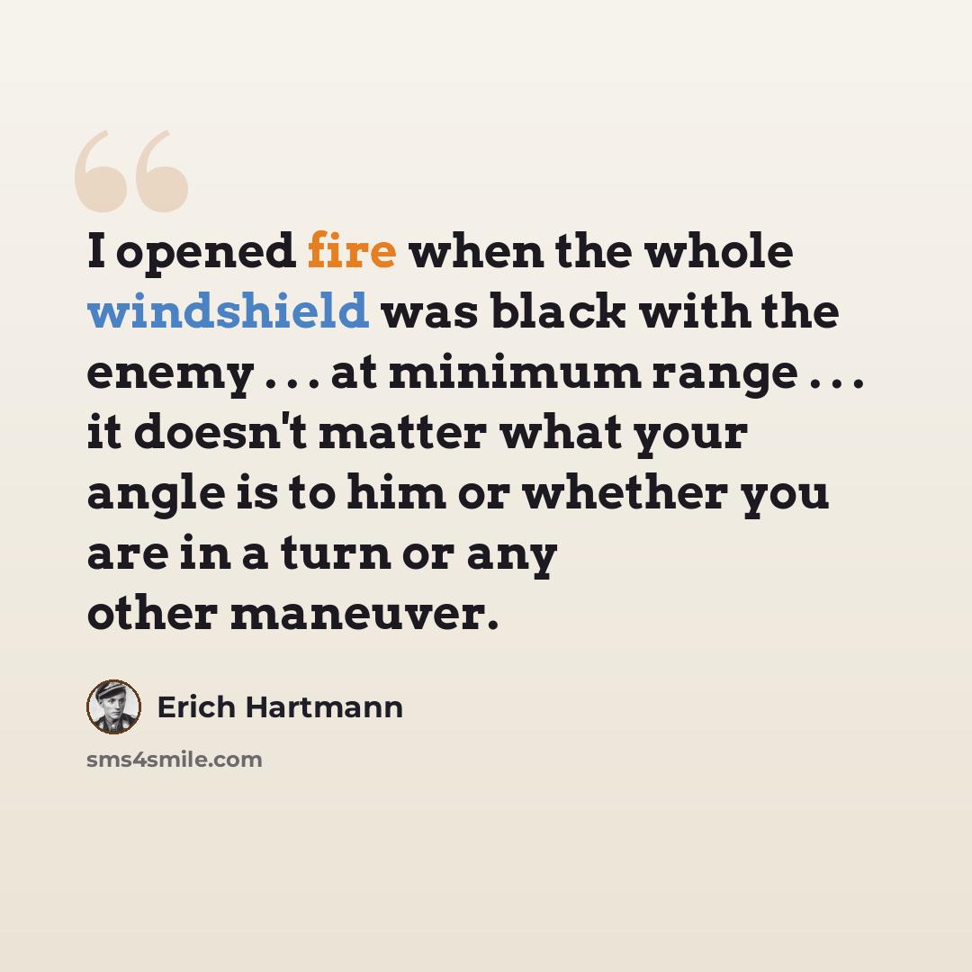 “I opened fire when the whole windshield was black with the enemy . . . at minimum range . . . it doesn't matter what your angle is to him or whether you are in a turn or any other maneuver.” quote by Erich Hartmann
