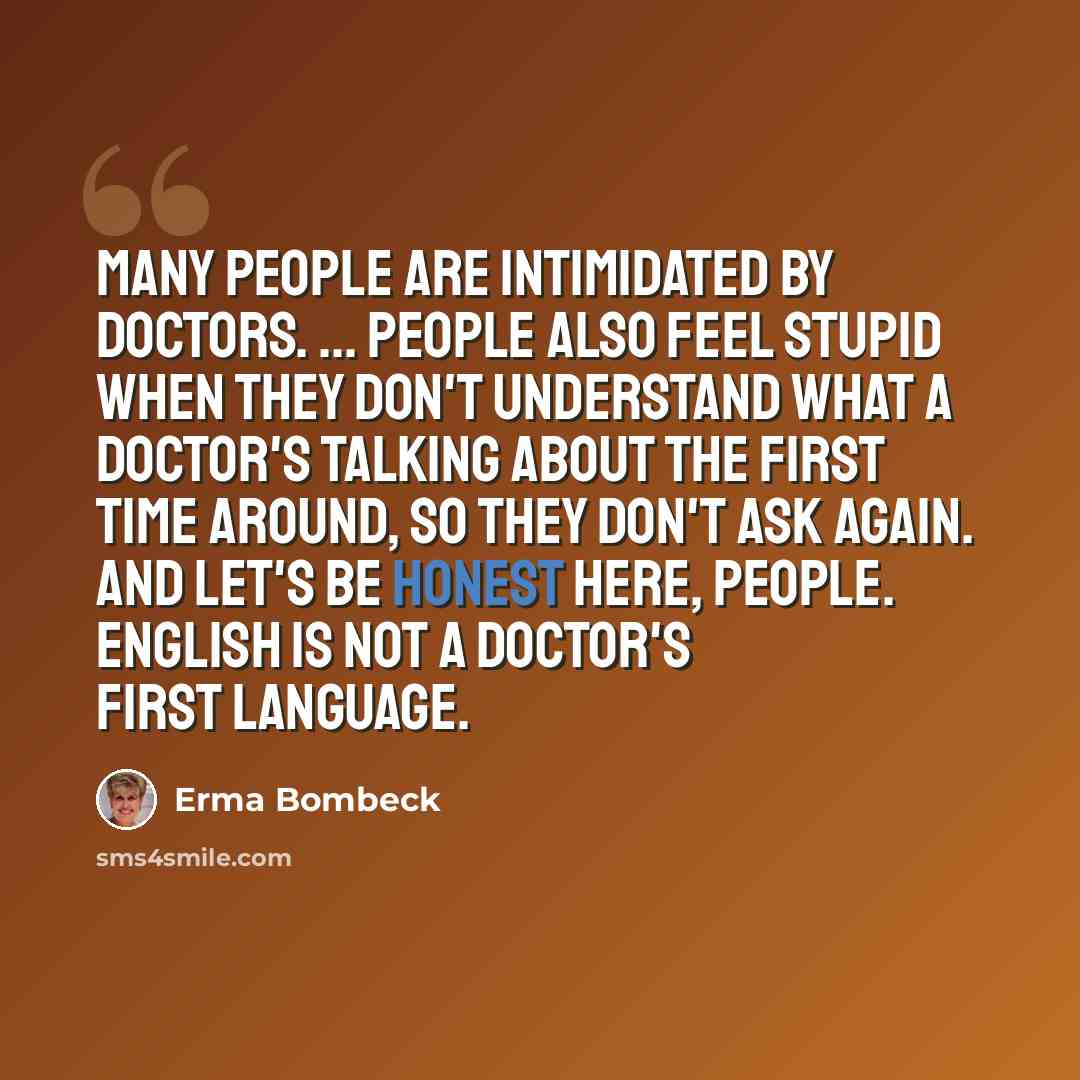 “Many people are intimidated by doctors. ... People also feel stupid when they don't understand what a doctor's talking about the first time around, so they don't ask again. And let's be honest here, people. English is not a doctor's first language.” quote by Erma Bombeck