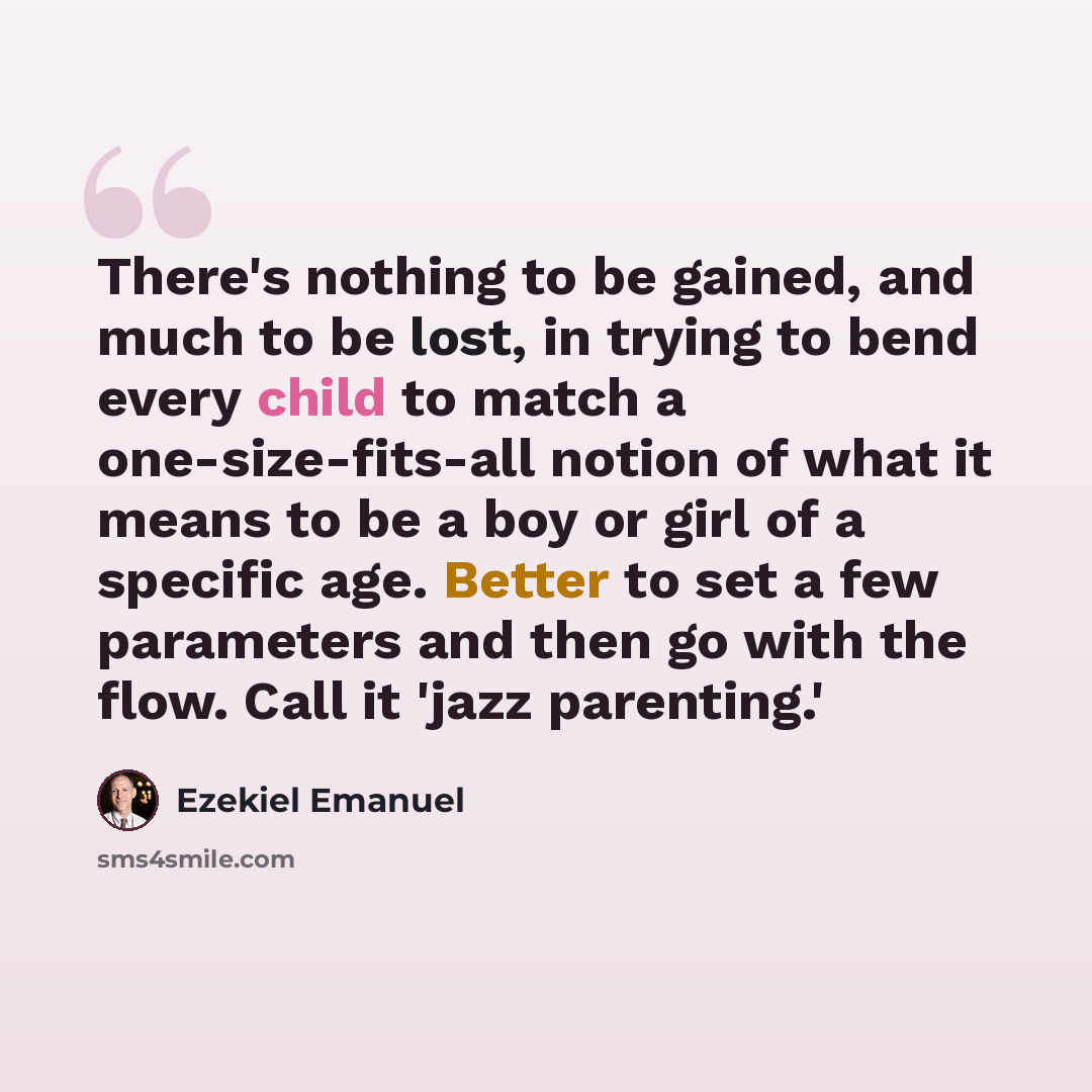 “There's nothing to be gained, and much to be lost, in trying to bend every child to match a one-size-fits-all notion of what it means to be a boy or girl of a specific age. Better to set a few parameters and then go with the flow. Call it 'jazz parenting.'” quote by Ezekiel Emanuel