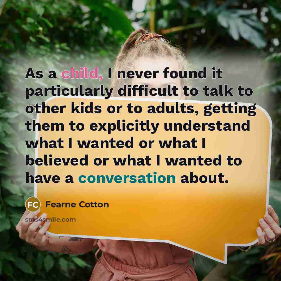 “As a child, I never found it particularly difficult to talk to other kids or to adults, getting them to explicitly understand what I wanted or what I believed or what I wanted to have a conversation about.” quote by Fearne Cotton