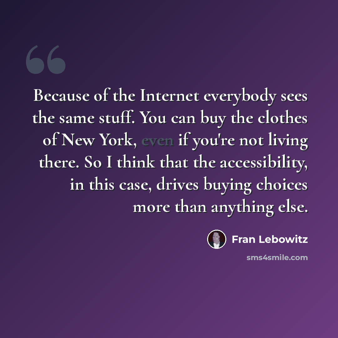 “Because of the Internet everybody sees the same stuff. You can buy the clothes of New York, even if you're not living there. So I think that the accessibility, in this case, drives buying choices more than anything else.” quote by Fran Lebowitz