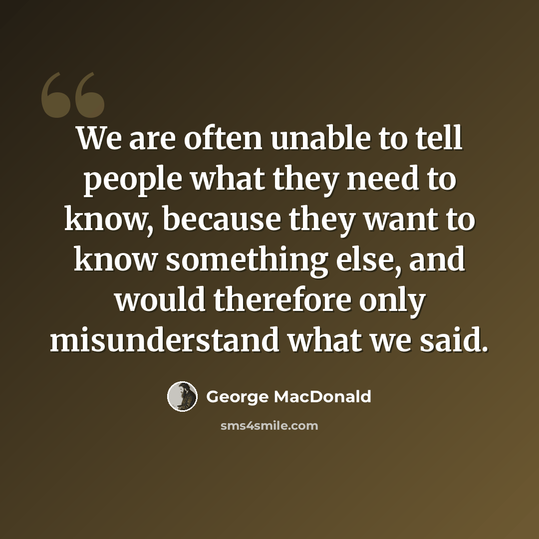 “We are often unable to tell people what they need to know, because they want to know something else, and would therefore only misunderstand what we said.” quote by George MacDonald