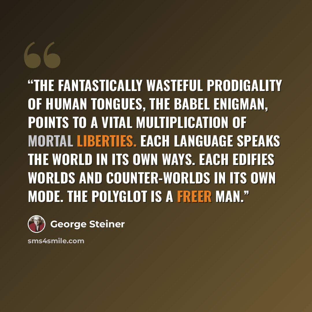 “The fantastically wasteful prodigality of human tongues, the Babel enigman, points to a vital multiplication of mortal liberties. Each language speaks the world in its own ways. Each edifies worlds and counter-worlds in its own mode. The polyglot is a freer man.” quote by George Steiner