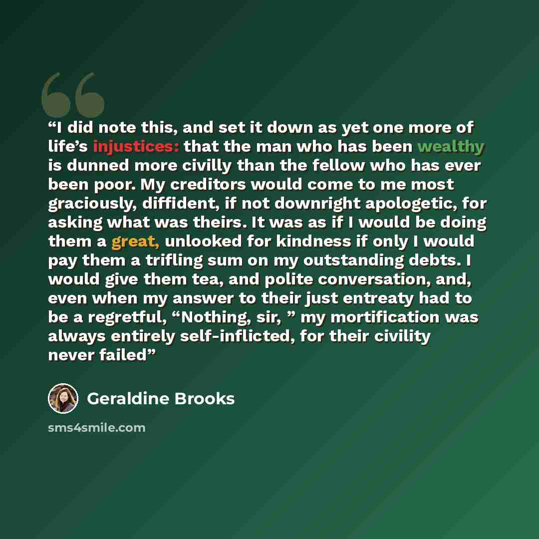 “I did note this, and set it down as yet one more of life’s injustices: that the man who has been wealthy is dunned more civilly than the fellow who has ever been poor. My creditors would come to me most graciously, diffident, if not downright apologetic, for asking what was theirs. It was as if I…” quote by Geraldine Brooks