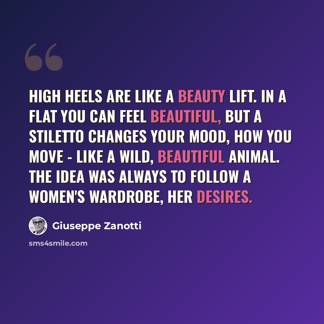 “High heels are like a beauty lift. In a flat you can feel beautiful, but a stiletto changes your mood, how you move - like a wild, beautiful animal. The idea was always to follow a women's wardrobe, her desires.” quote by Giuseppe Zanotti