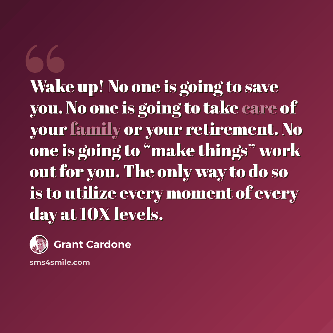 “Wake up! No one is going to save you. No one is going to take care of your family or your retirement. No one is going to “make things” work out for you. The only way to do so is to utilize every moment of every day at 10X levels.” quote by Grant Cardone