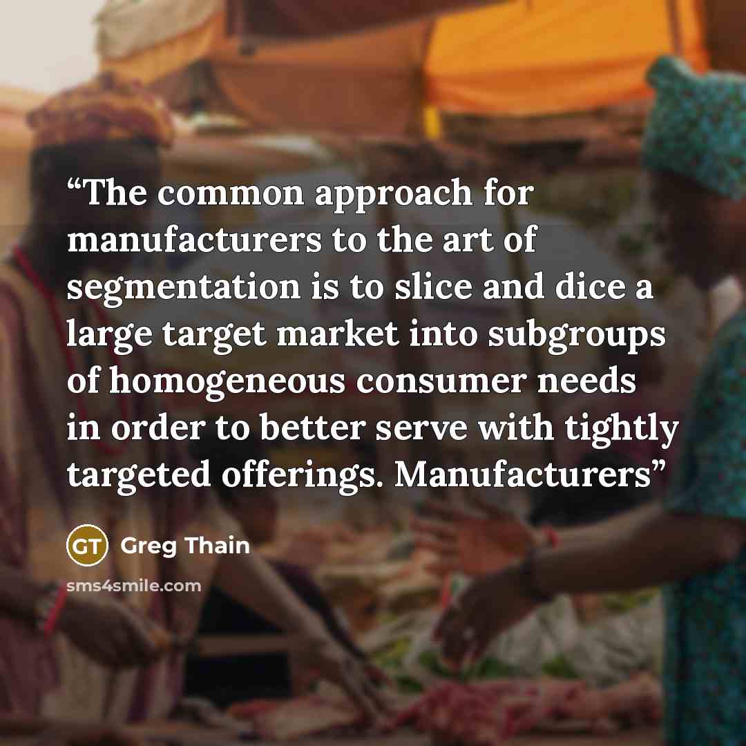 “The common approach for manufacturers to the art of segmentation is to slice and dice a large target market into subgroups of homogeneous consumer needs in order to better serve with tightly targeted offerings. Manufacturers” quote by Greg Thain