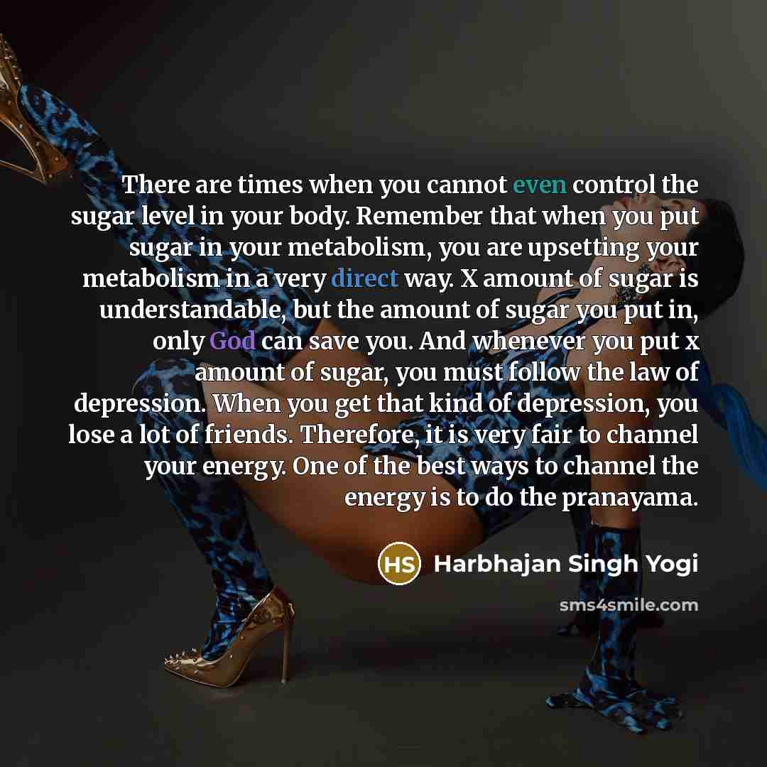 “There are times when you cannot even control the sugar level in your body. Remember that when you put sugar in your metabolism, you are upsetting your metabolism in a very direct way. X amount of sugar is understandable, but the amount of sugar you put in, only God can save you. And whenever you…” quote by Harbhajan Singh Yogi