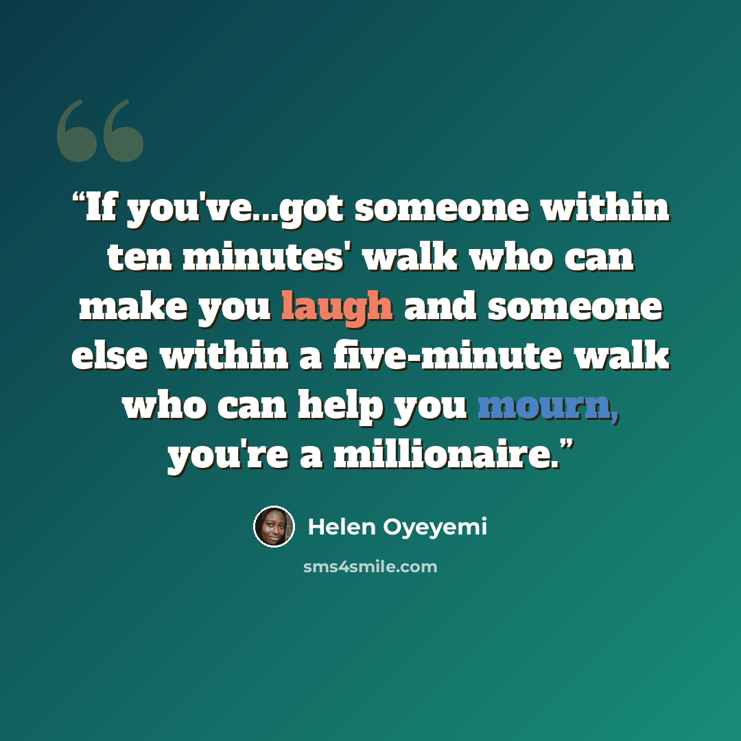 “If you've...got someone within ten minutes' walk who can make you laugh and someone else within a five-minute walk who can help you mourn, you're a millionaire.” quote by Helen Oyeyemi
