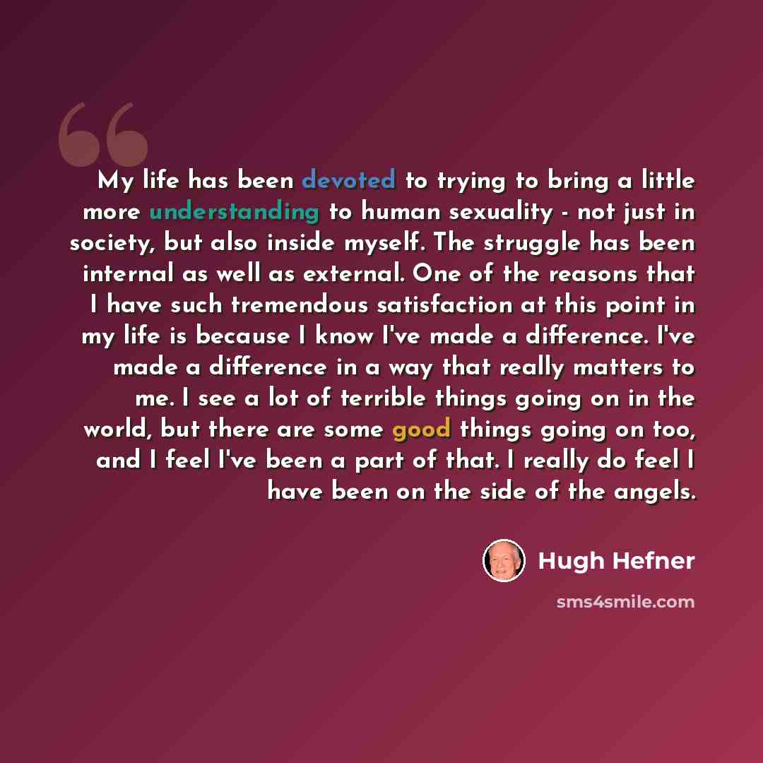 “My life has been devoted to trying to bring a little more understanding to human sexuality - not just in society, but also inside myself. The struggle has been internal as well as external. One of the reasons that I have such tremendous satisfaction at this point in my life is because I know I've…” quote by Hugh Hefner