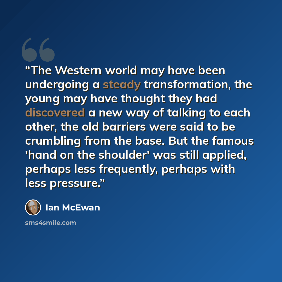 “The Western world may have been undergoing a steady transformation, the young may have thought they had discovered a new way of talking to each other, the old barriers were said to be crumbling from the base. But the famous 'hand on the shoulder' was still applied, perhaps less frequently, perhaps…” quote by Ian McEwan