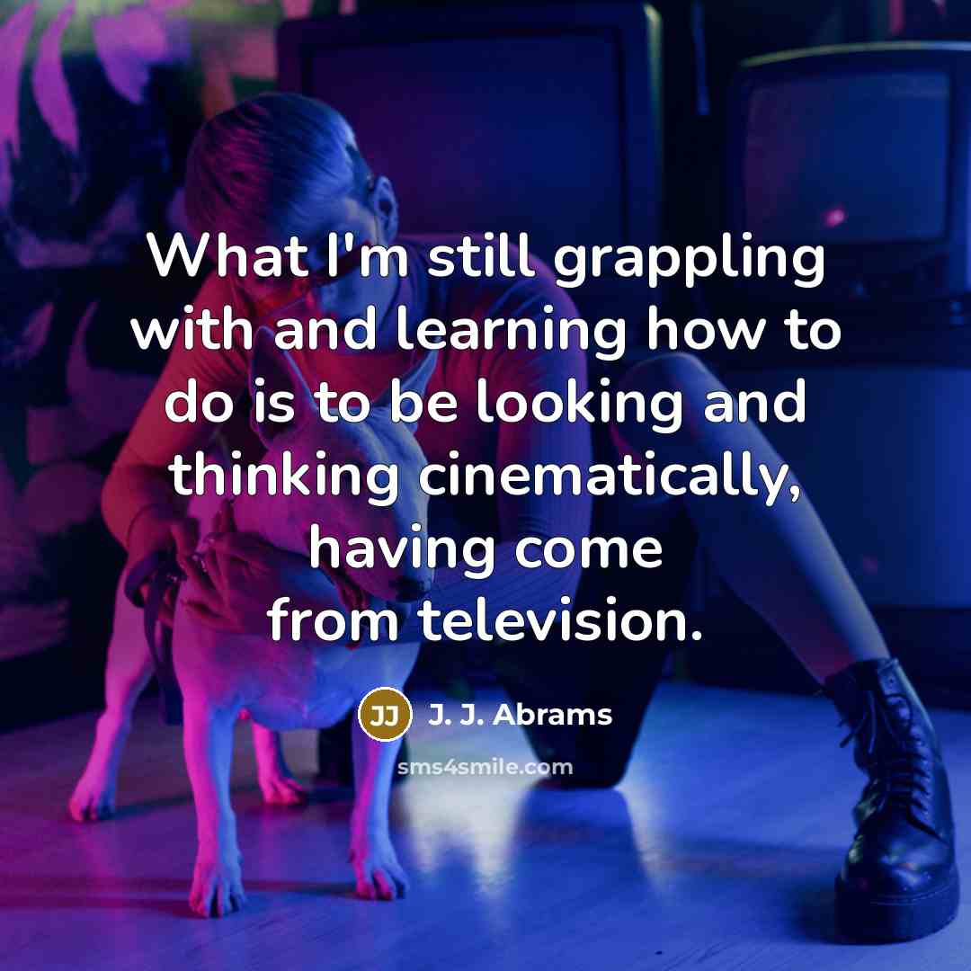 “What I'm still grappling with and learning how to do is to be looking and thinking cinematically, having come from television.” quote by J. J. Abrams