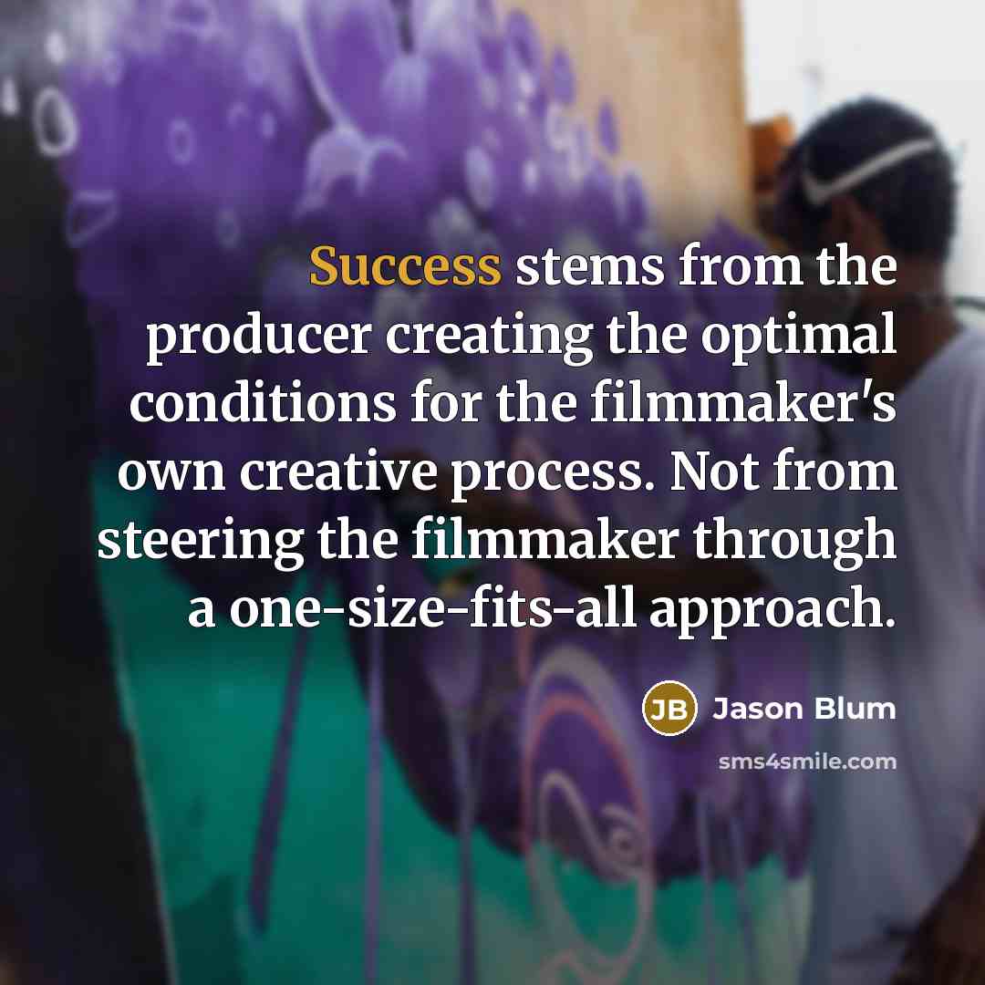 “Success stems from the producer creating the optimal conditions for the filmmaker's own creative process. Not from steering the filmmaker through a one-size-fits-all approach.” quote by Jason Blum