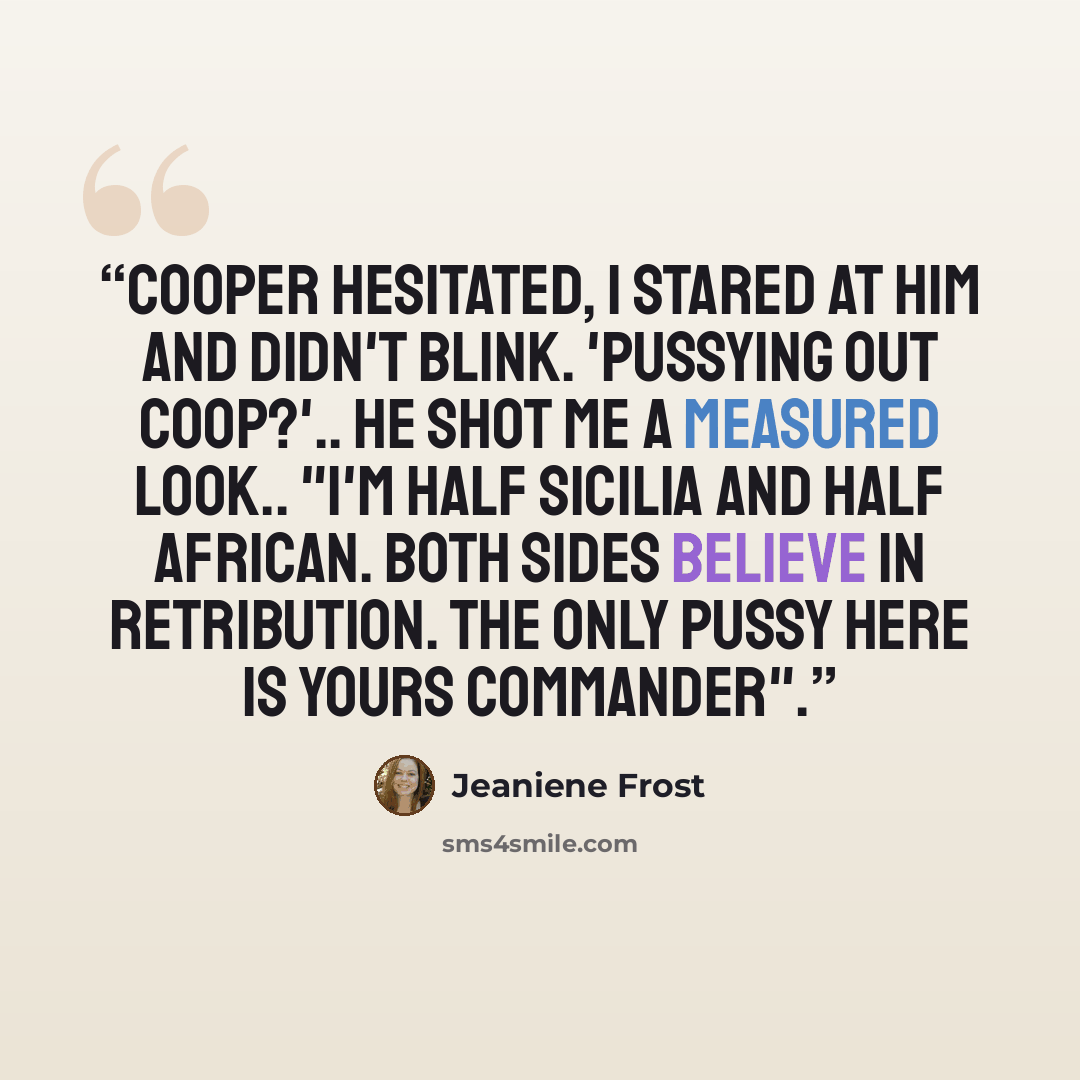 “Cooper hesitated, I stared at him and didn't blink. 'Pussying out Coop?'.. He shot me a measured look.. "I'm half Sicilia and half African. Both sides believe in retribution. The only pussy here is yours Commander".” quote by Jeaniene Frost