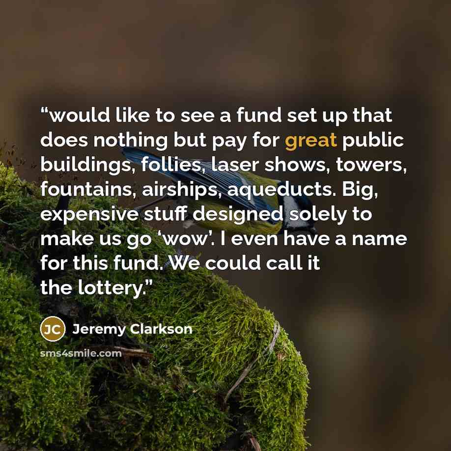 “would like to see a fund set up that does nothing but pay for great public buildings, follies, laser shows, towers, fountains, airships, aqueducts. Big, expensive stuff designed solely to make us go ‘wow’. I even have a name for this fund. We could call it the lottery.” quote by Jeremy Clarkson
