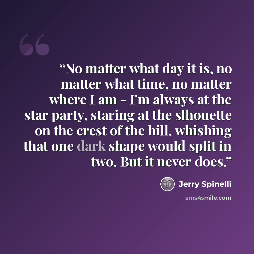 “No matter what day it is, no matter what time, no matter where I am - I'm always at the star party, staring at the slhouette on the crest of the hill, whishing that one dark shape would split in two. But it never does.” quote by Jerry Spinelli