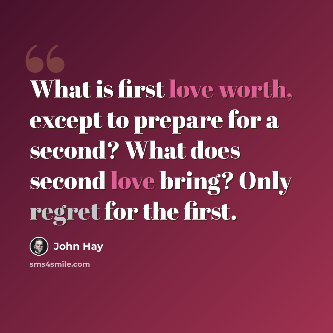 “What is first love worth, except to prepare for a second? What does second love bring? Only regret for the first.” quote by John Hay