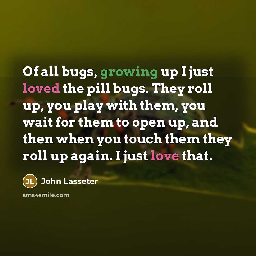 “Of all bugs, growing up I just loved the pill bugs. They roll up, you play with them, you wait for them to open up, and then when you touch them they roll up again. I just love that.” quote by John Lasseter