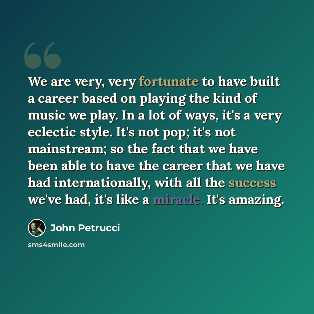 “We are very, very fortunate to have built a career based on playing the kind of music we play. In a lot of ways, it's a very eclectic style. It's not pop; it's not mainstream; so the fact that we have been able to have the career that we have had internationally, with all the success we've had…” quote by John Petrucci