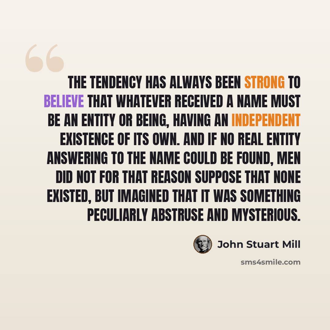 “The tendency has always been strong to believe that whatever received a name must be an entity or being, having an independent existence of its own. And if no real entity answering to the name could be found, men did not for that reason suppose that none existed, but imagined that it was something…” quote by John Stuart Mill