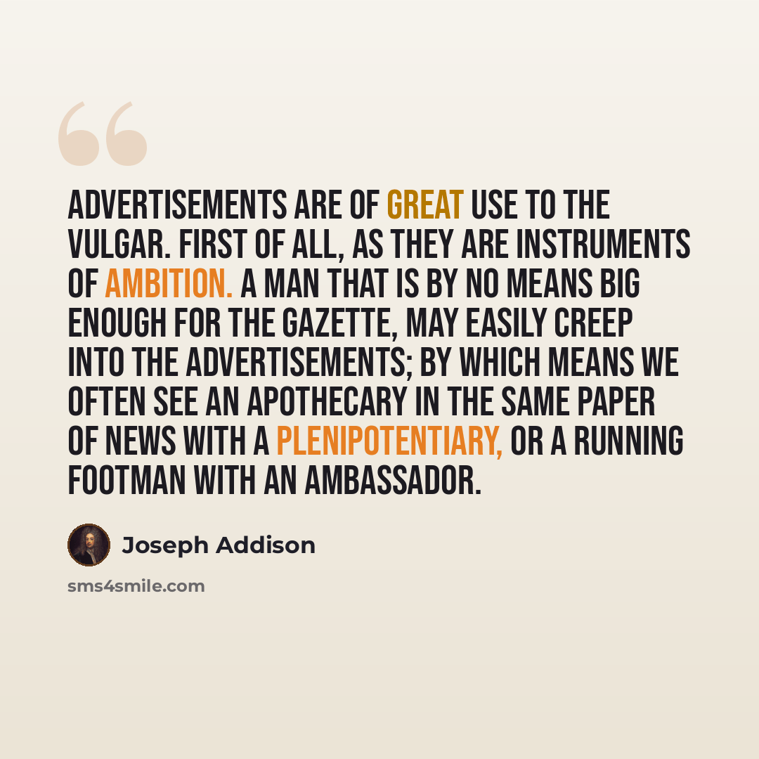 “Advertisements are of great use to the vulgar. First of all, as they are instruments of ambition. A man that is by no means big enough for the Gazette, may easily creep into the advertisements; by which means we often see an apothecary in the same paper of news with a plenipotentiary, or a running…” quote by Joseph Addison