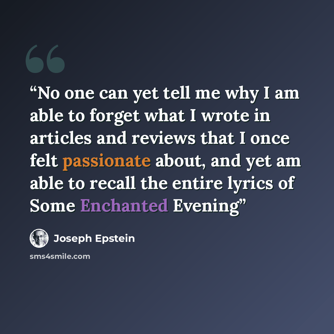 “No one can yet tell me why I am able to forget what I wrote in articles and reviews that I once felt passionate about, and yet am able to recall the entire lyrics of Some Enchanted Evening” quote by Joseph Epstein